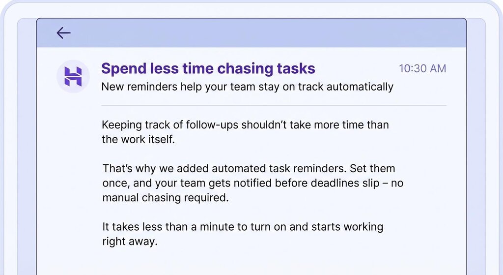 Corpo do e-mail: Acompanhar os acompanhamentos não deve levar mais tempo do que o próprio trabalho. Por isso adicionamos lembretes de tarefas automatizados. Configure-os uma vez e sua equipe será notificada antes que os prazos expirem – sem necessidade de cobranças manuais. Leva menos de um minuto para ligar e começa a funcionar imediatamente. 